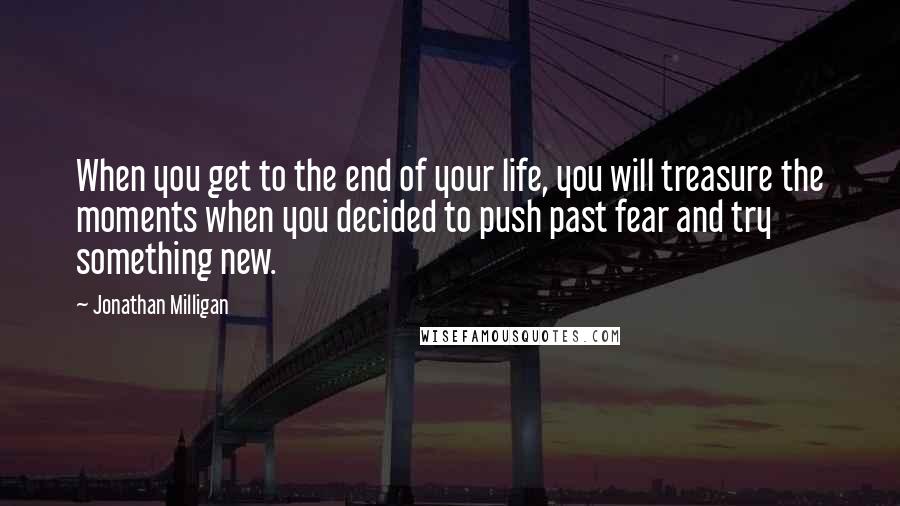 Jonathan Milligan Quotes: When you get to the end of your life, you will treasure the moments when you decided to push past fear and try something new.