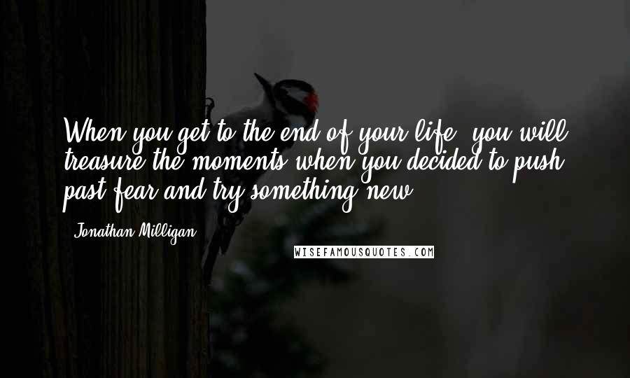 Jonathan Milligan Quotes: When you get to the end of your life, you will treasure the moments when you decided to push past fear and try something new.