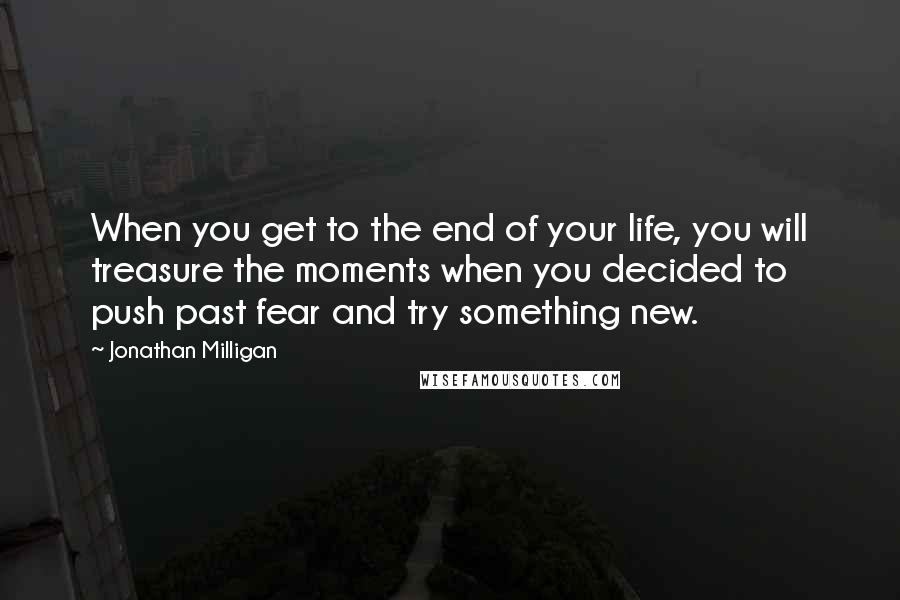 Jonathan Milligan Quotes: When you get to the end of your life, you will treasure the moments when you decided to push past fear and try something new.