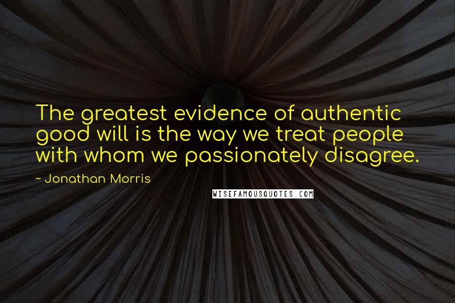 Jonathan Morris Quotes: The greatest evidence of authentic good will is the way we treat people with whom we passionately disagree.