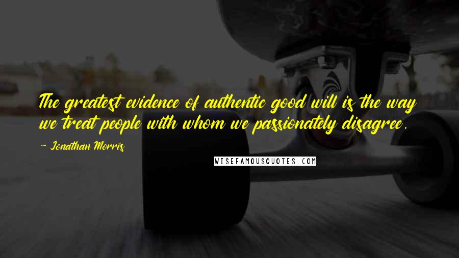 Jonathan Morris Quotes: The greatest evidence of authentic good will is the way we treat people with whom we passionately disagree.