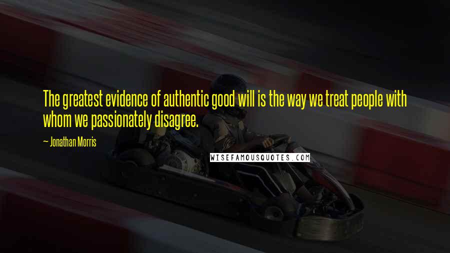 Jonathan Morris Quotes: The greatest evidence of authentic good will is the way we treat people with whom we passionately disagree.