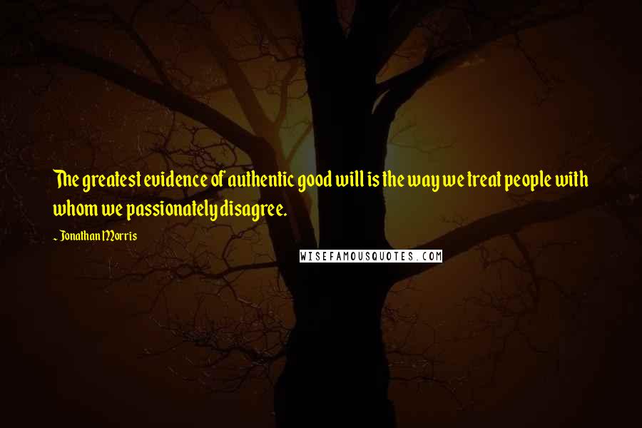 Jonathan Morris Quotes: The greatest evidence of authentic good will is the way we treat people with whom we passionately disagree.