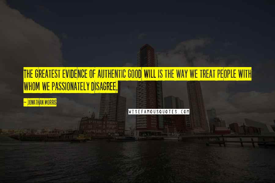 Jonathan Morris Quotes: The greatest evidence of authentic good will is the way we treat people with whom we passionately disagree.