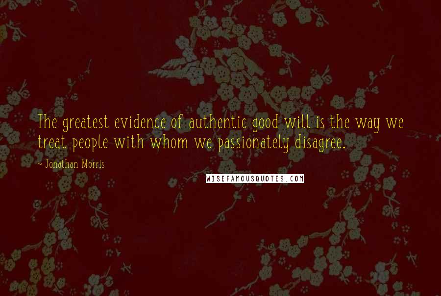 Jonathan Morris Quotes: The greatest evidence of authentic good will is the way we treat people with whom we passionately disagree.