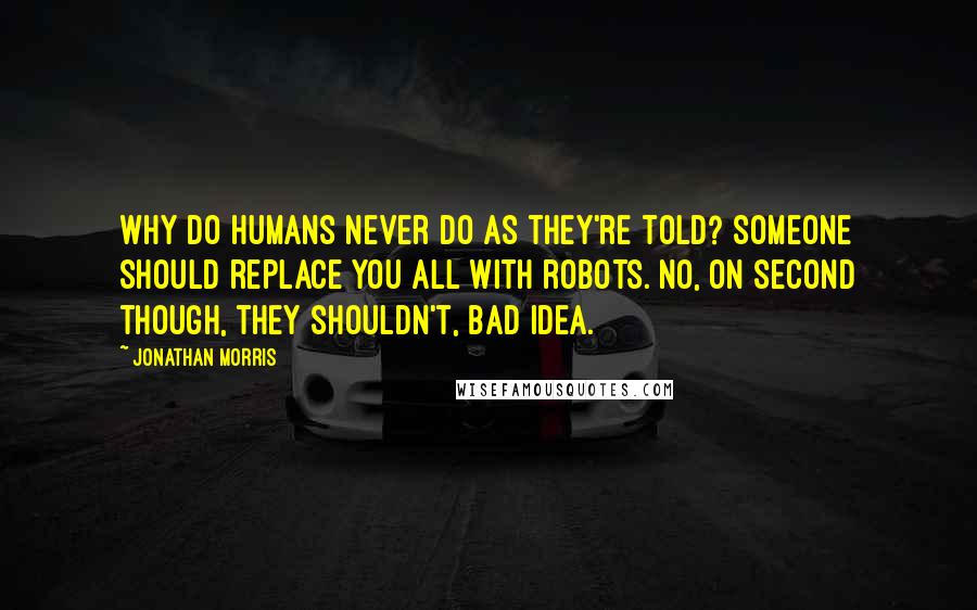 Jonathan Morris Quotes: Why do humans never do as they're told? Someone should replace you all with robots. No, on second though, they shouldn't, bad idea.