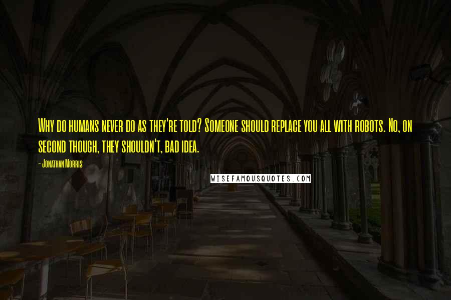 Jonathan Morris Quotes: Why do humans never do as they're told? Someone should replace you all with robots. No, on second though, they shouldn't, bad idea.