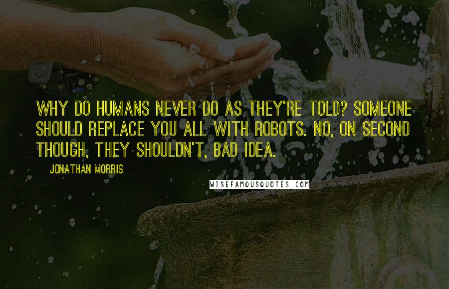 Jonathan Morris Quotes: Why do humans never do as they're told? Someone should replace you all with robots. No, on second though, they shouldn't, bad idea.