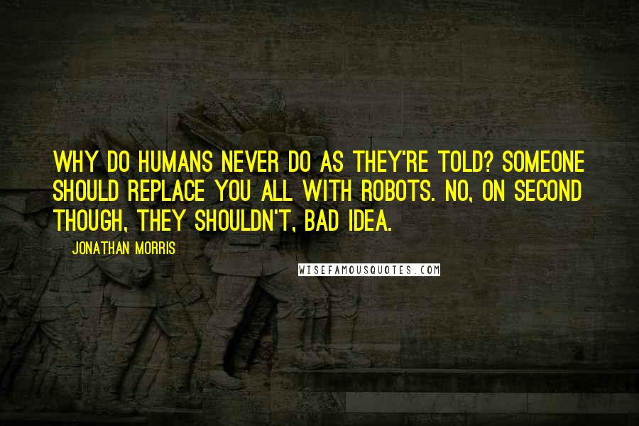 Jonathan Morris Quotes: Why do humans never do as they're told? Someone should replace you all with robots. No, on second though, they shouldn't, bad idea.