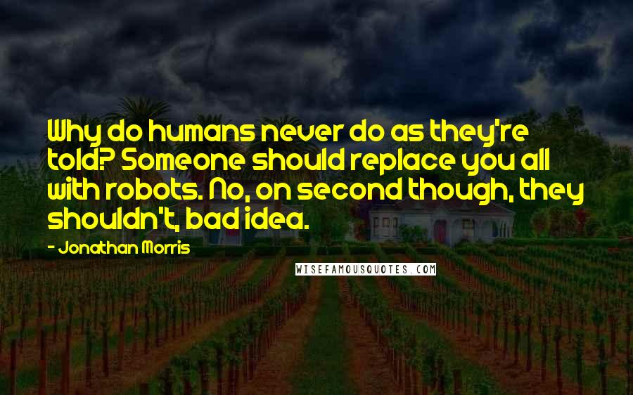 Jonathan Morris Quotes: Why do humans never do as they're told? Someone should replace you all with robots. No, on second though, they shouldn't, bad idea.