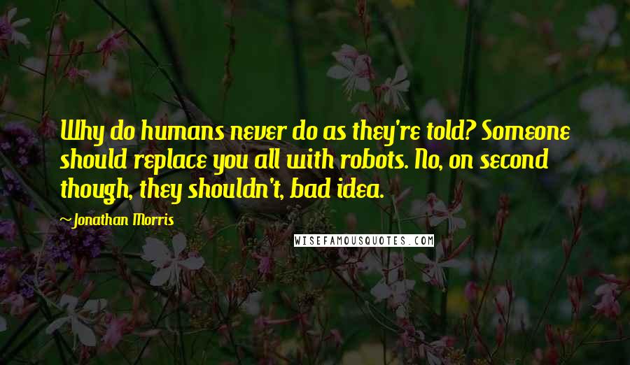 Jonathan Morris Quotes: Why do humans never do as they're told? Someone should replace you all with robots. No, on second though, they shouldn't, bad idea.