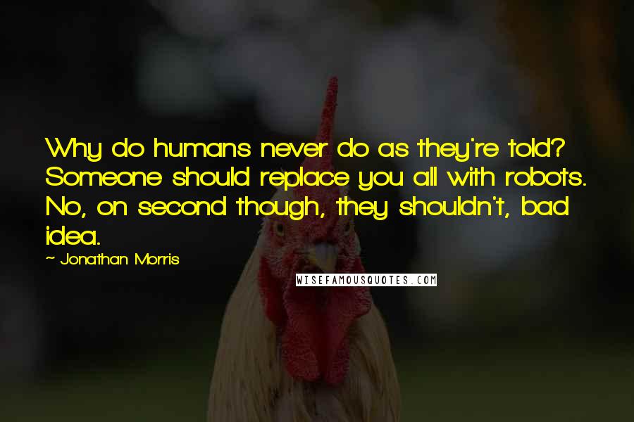 Jonathan Morris Quotes: Why do humans never do as they're told? Someone should replace you all with robots. No, on second though, they shouldn't, bad idea.