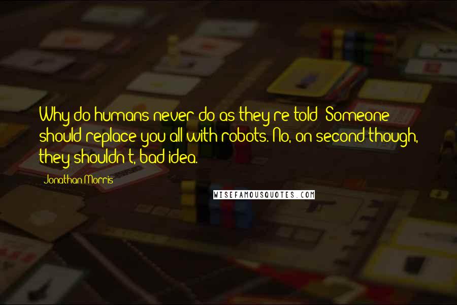 Jonathan Morris Quotes: Why do humans never do as they're told? Someone should replace you all with robots. No, on second though, they shouldn't, bad idea.