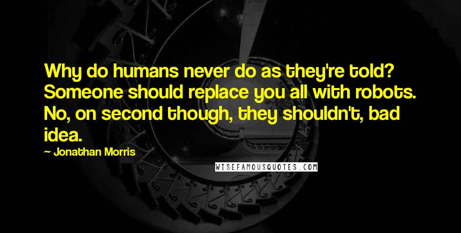 Jonathan Morris Quotes: Why do humans never do as they're told? Someone should replace you all with robots. No, on second though, they shouldn't, bad idea.