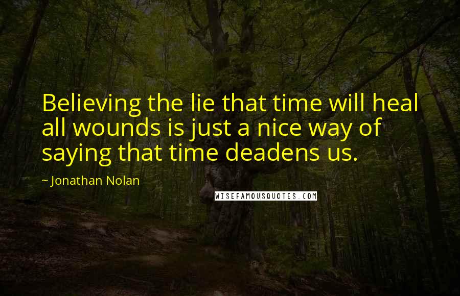 Jonathan Nolan Quotes: Believing the lie that time will heal all wounds is just a nice way of saying that time deadens us.
