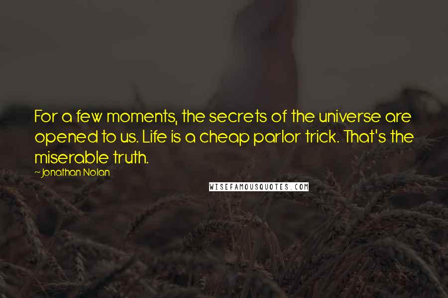 Jonathan Nolan Quotes: For a few moments, the secrets of the universe are opened to us. Life is a cheap parlor trick. That's the miserable truth.