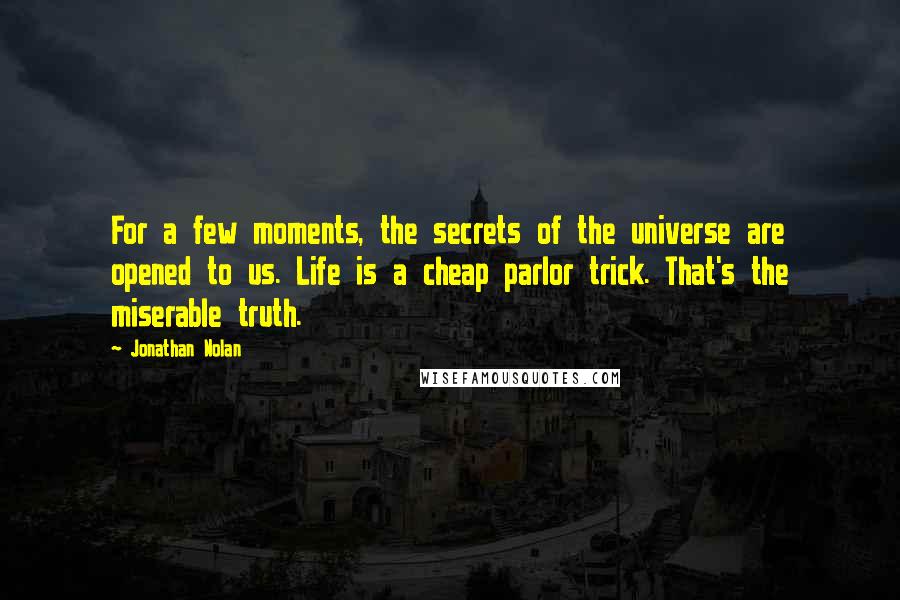 Jonathan Nolan Quotes: For a few moments, the secrets of the universe are opened to us. Life is a cheap parlor trick. That's the miserable truth.