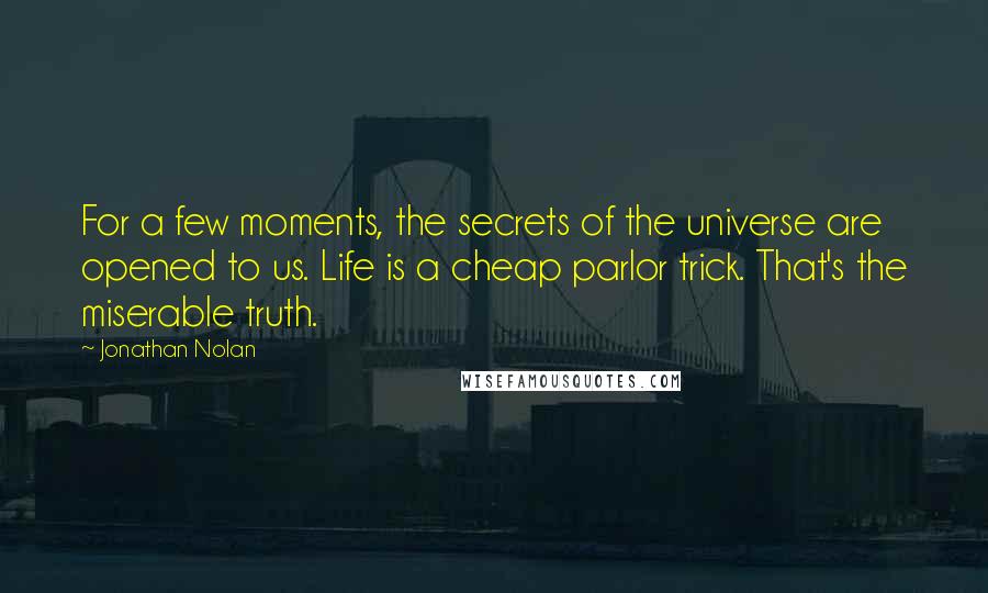 Jonathan Nolan Quotes: For a few moments, the secrets of the universe are opened to us. Life is a cheap parlor trick. That's the miserable truth.