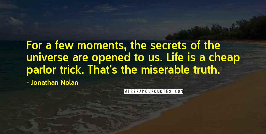 Jonathan Nolan Quotes: For a few moments, the secrets of the universe are opened to us. Life is a cheap parlor trick. That's the miserable truth.