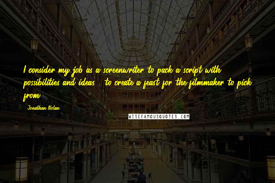 Jonathan Nolan Quotes: I consider my job as a screenwriter to pack a script with possibilities and ideas - to create a feast for the filmmaker to pick from.