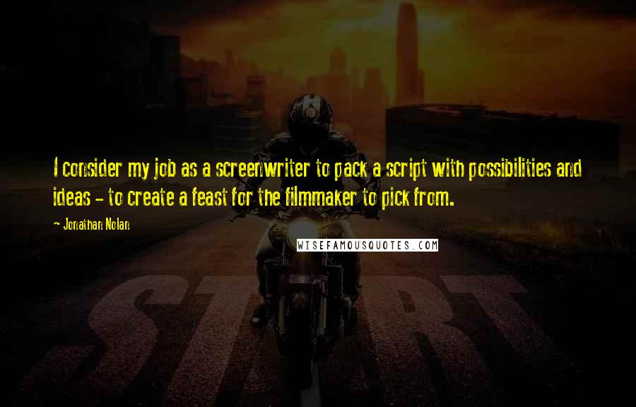 Jonathan Nolan Quotes: I consider my job as a screenwriter to pack a script with possibilities and ideas - to create a feast for the filmmaker to pick from.