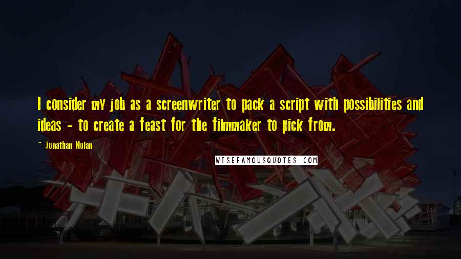 Jonathan Nolan Quotes: I consider my job as a screenwriter to pack a script with possibilities and ideas - to create a feast for the filmmaker to pick from.