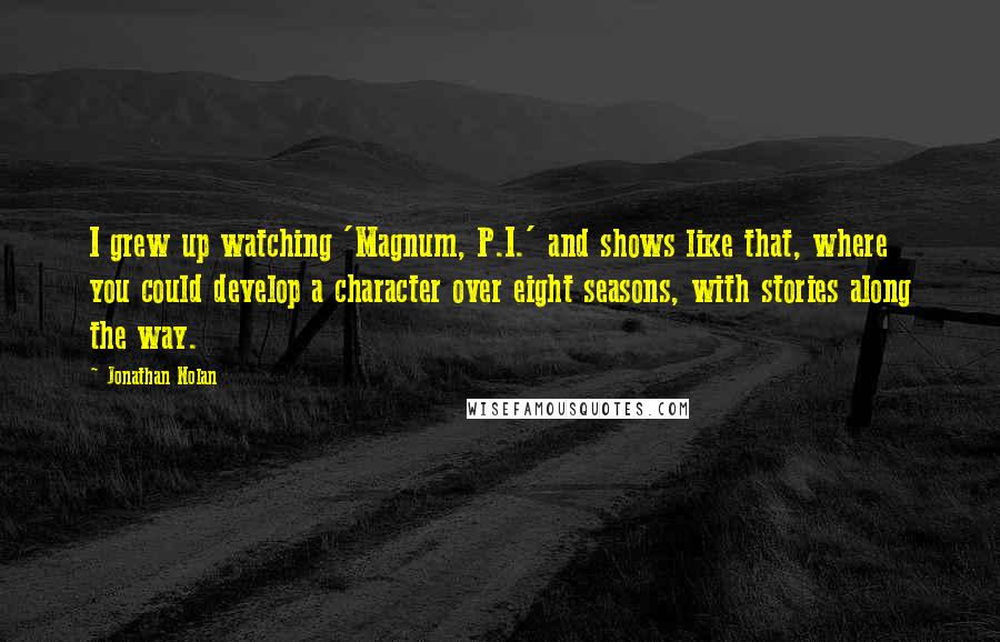Jonathan Nolan Quotes: I grew up watching 'Magnum, P.I.' and shows like that, where you could develop a character over eight seasons, with stories along the way.