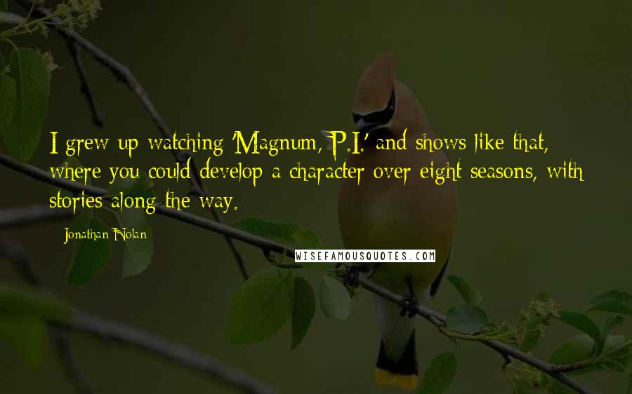 Jonathan Nolan Quotes: I grew up watching 'Magnum, P.I.' and shows like that, where you could develop a character over eight seasons, with stories along the way.