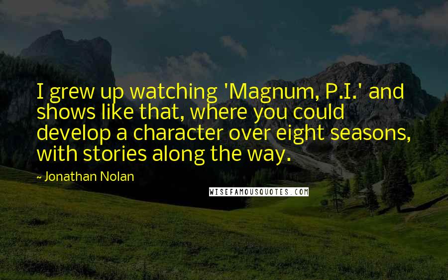 Jonathan Nolan Quotes: I grew up watching 'Magnum, P.I.' and shows like that, where you could develop a character over eight seasons, with stories along the way.