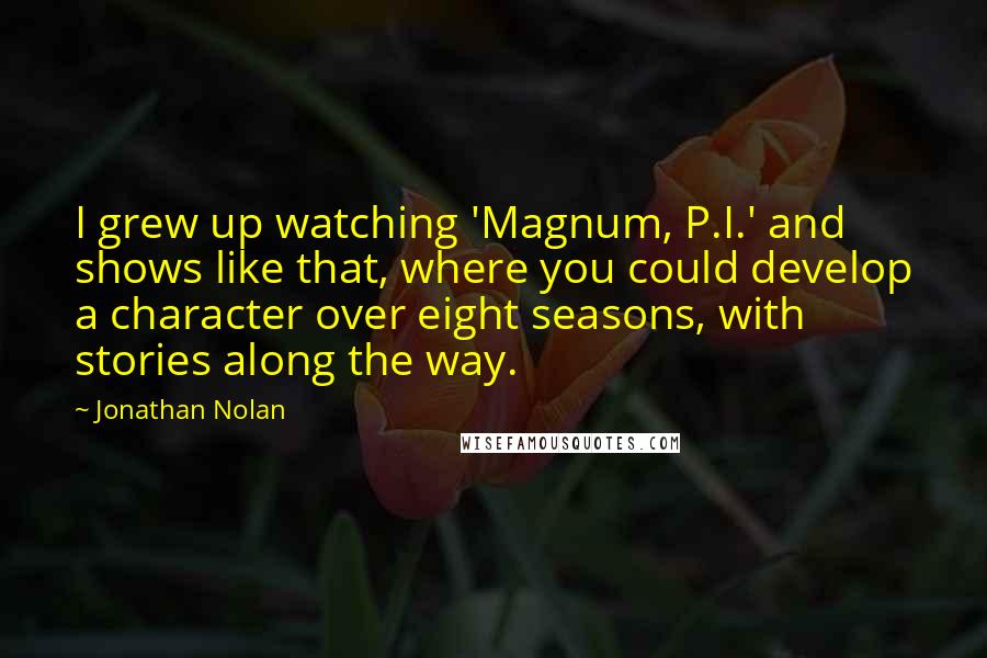 Jonathan Nolan Quotes: I grew up watching 'Magnum, P.I.' and shows like that, where you could develop a character over eight seasons, with stories along the way.