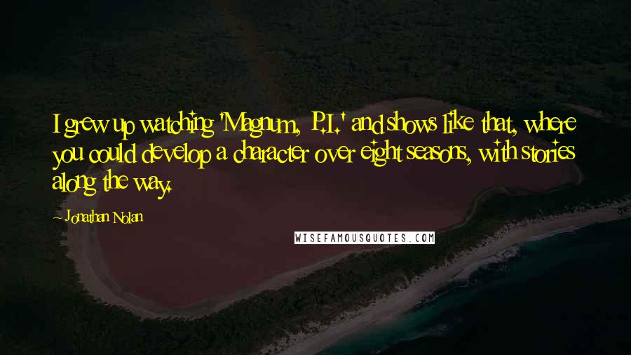 Jonathan Nolan Quotes: I grew up watching 'Magnum, P.I.' and shows like that, where you could develop a character over eight seasons, with stories along the way.