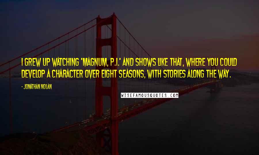 Jonathan Nolan Quotes: I grew up watching 'Magnum, P.I.' and shows like that, where you could develop a character over eight seasons, with stories along the way.