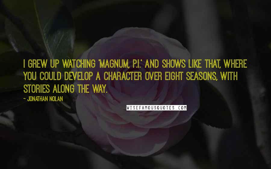 Jonathan Nolan Quotes: I grew up watching 'Magnum, P.I.' and shows like that, where you could develop a character over eight seasons, with stories along the way.