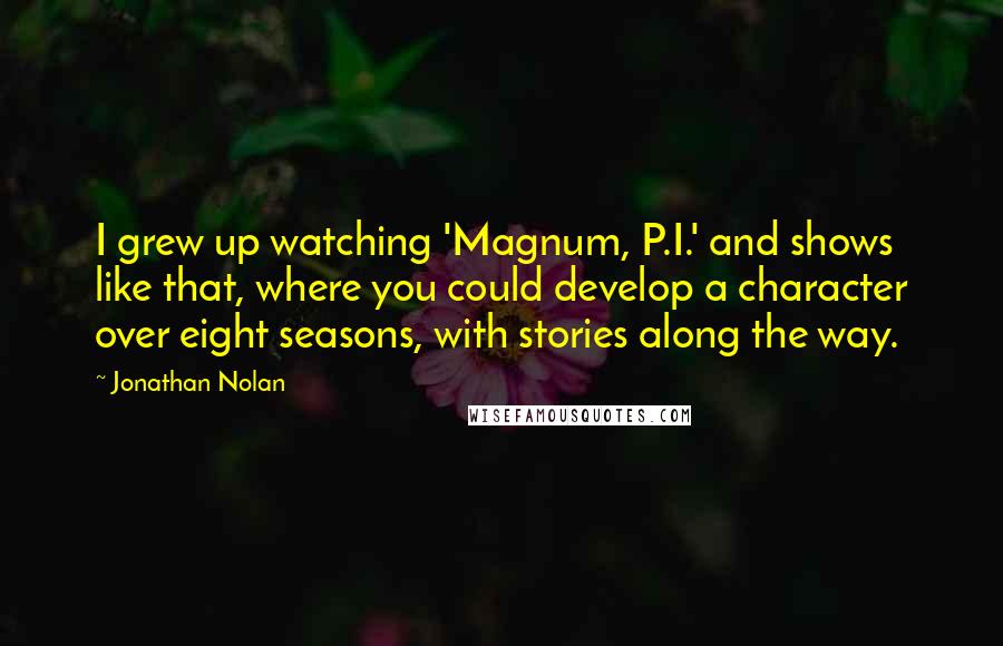 Jonathan Nolan Quotes: I grew up watching 'Magnum, P.I.' and shows like that, where you could develop a character over eight seasons, with stories along the way.