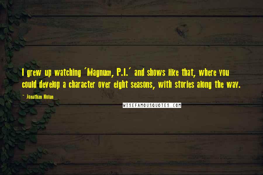 Jonathan Nolan Quotes: I grew up watching 'Magnum, P.I.' and shows like that, where you could develop a character over eight seasons, with stories along the way.