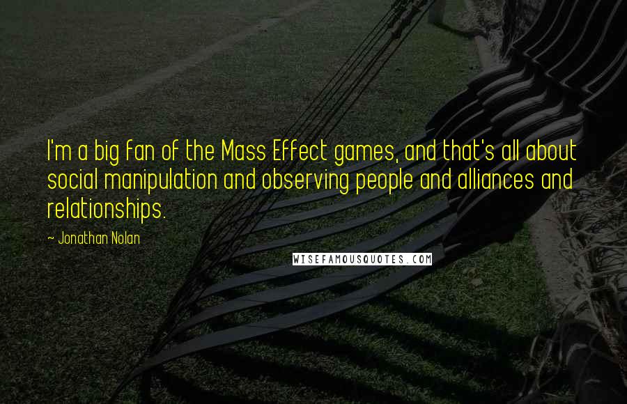 Jonathan Nolan Quotes: I'm a big fan of the Mass Effect games, and that's all about social manipulation and observing people and alliances and relationships.