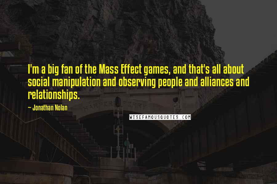 Jonathan Nolan Quotes: I'm a big fan of the Mass Effect games, and that's all about social manipulation and observing people and alliances and relationships.