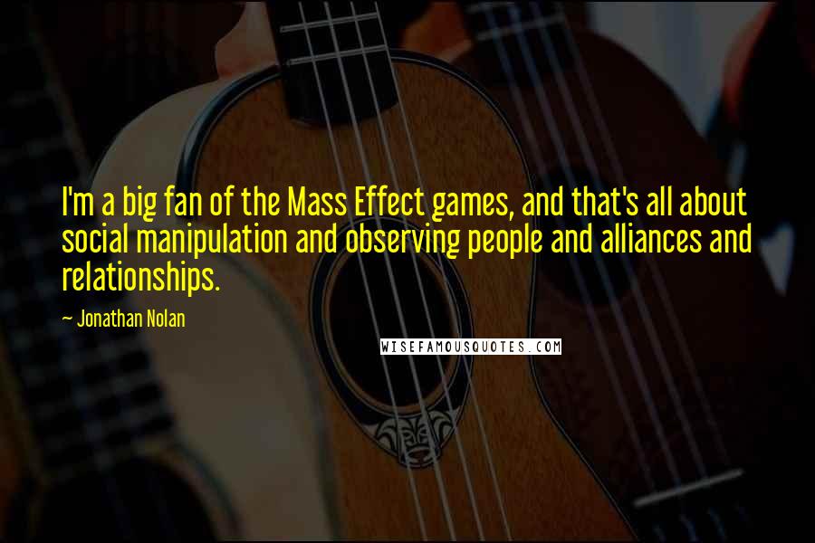 Jonathan Nolan Quotes: I'm a big fan of the Mass Effect games, and that's all about social manipulation and observing people and alliances and relationships.