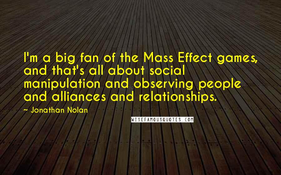 Jonathan Nolan Quotes: I'm a big fan of the Mass Effect games, and that's all about social manipulation and observing people and alliances and relationships.