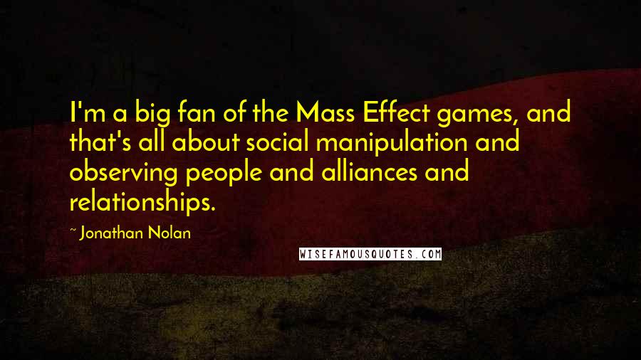 Jonathan Nolan Quotes: I'm a big fan of the Mass Effect games, and that's all about social manipulation and observing people and alliances and relationships.