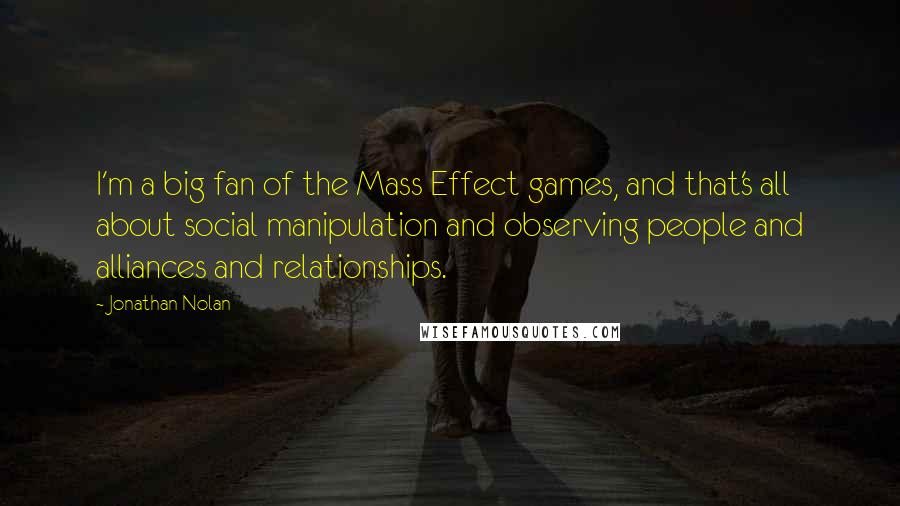 Jonathan Nolan Quotes: I'm a big fan of the Mass Effect games, and that's all about social manipulation and observing people and alliances and relationships.