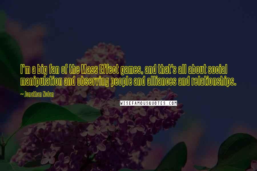 Jonathan Nolan Quotes: I'm a big fan of the Mass Effect games, and that's all about social manipulation and observing people and alliances and relationships.