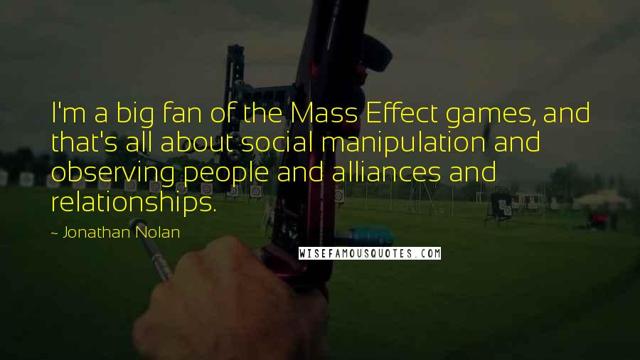 Jonathan Nolan Quotes: I'm a big fan of the Mass Effect games, and that's all about social manipulation and observing people and alliances and relationships.