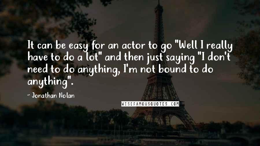 Jonathan Nolan Quotes: It can be easy for an actor to go "Well I really have to do a lot" and then just saying "I don't need to do anything, I'm not bound to do anything".