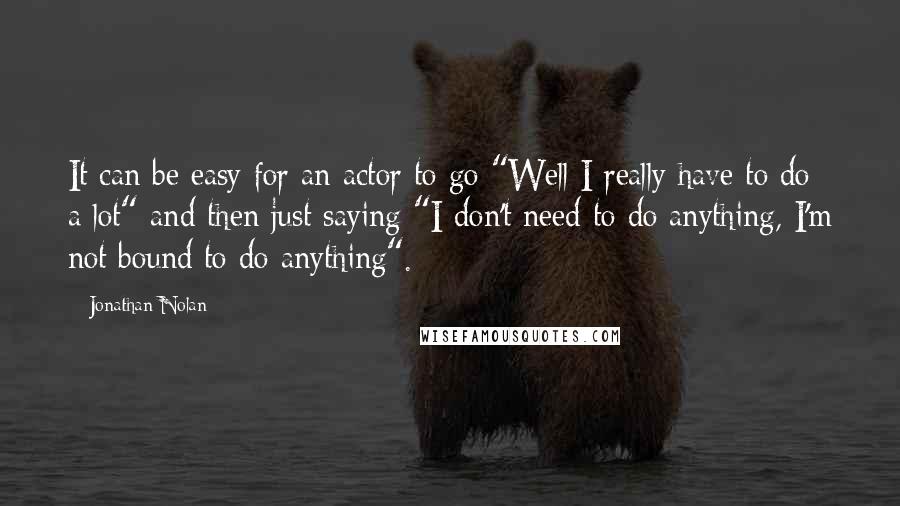 Jonathan Nolan Quotes: It can be easy for an actor to go "Well I really have to do a lot" and then just saying "I don't need to do anything, I'm not bound to do anything".