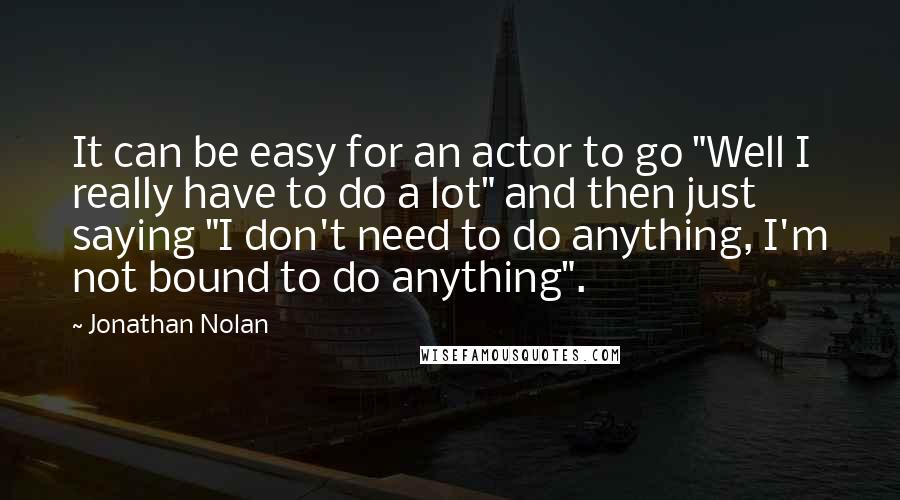 Jonathan Nolan Quotes: It can be easy for an actor to go "Well I really have to do a lot" and then just saying "I don't need to do anything, I'm not bound to do anything".