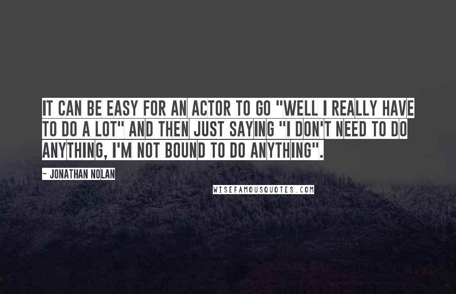 Jonathan Nolan Quotes: It can be easy for an actor to go "Well I really have to do a lot" and then just saying "I don't need to do anything, I'm not bound to do anything".