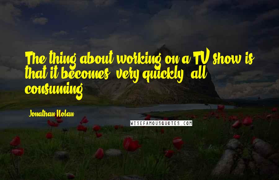 Jonathan Nolan Quotes: The thing about working on a TV show is that it becomes, very quickly, all consuming.