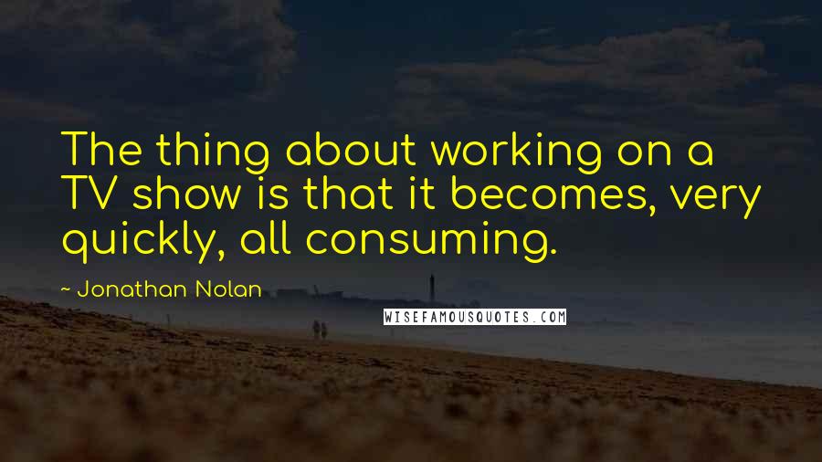 Jonathan Nolan Quotes: The thing about working on a TV show is that it becomes, very quickly, all consuming.