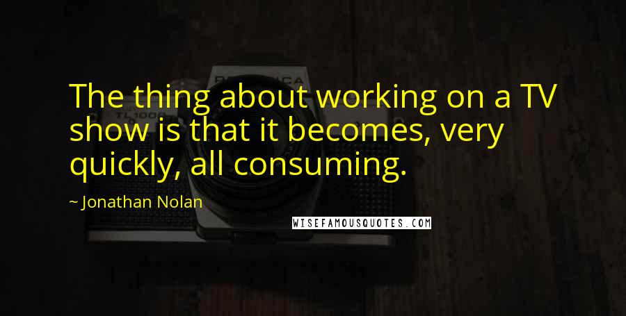 Jonathan Nolan Quotes: The thing about working on a TV show is that it becomes, very quickly, all consuming.